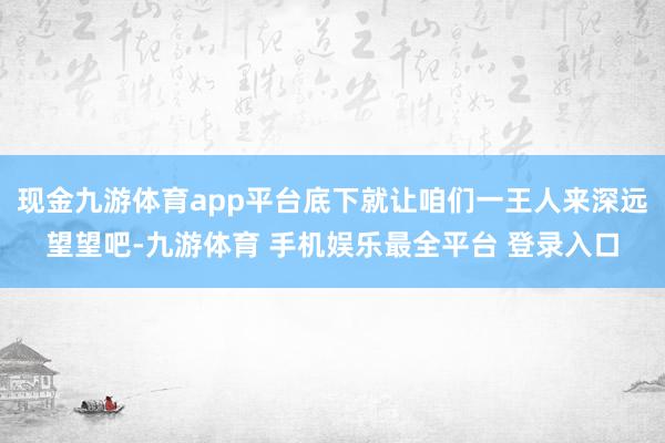 现金九游体育app平台底下就让咱们一王人来深远望望吧-九游体育 手机娱乐最全平台 登录入口