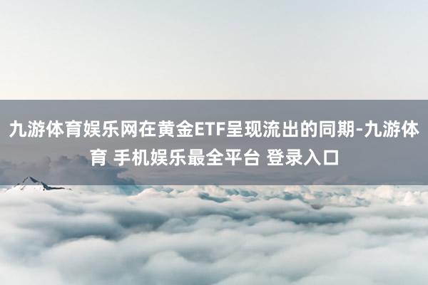 九游体育娱乐网在黄金ETF呈现流出的同期-九游体育 手机娱乐最全平台 登录入口