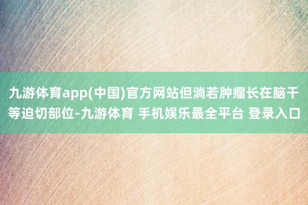 九游体育app(中国)官方网站但淌若肿瘤长在脑干等迫切部位-九游体育 手机娱乐最全平台 登录入口