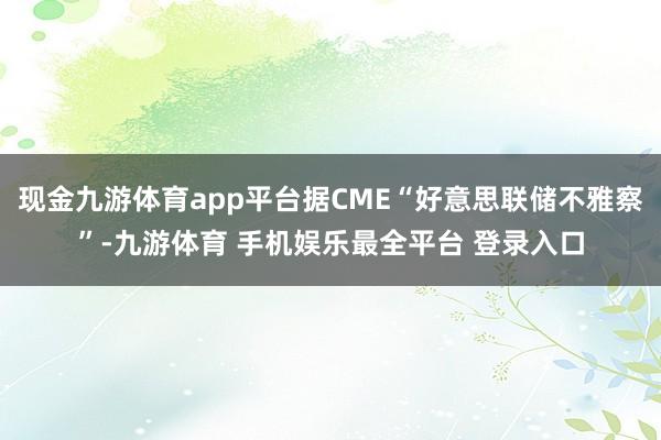 现金九游体育app平台据CME“好意思联储不雅察”-九游体育 手机娱乐最全平台 登录入口