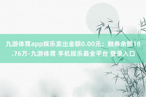 九游体育app娱乐卖出金额0.00元；融券余额18.76万-九游体育 手机娱乐最全平台 登录入口