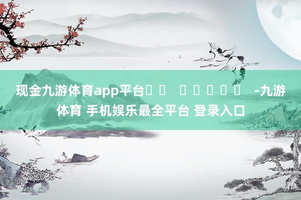 现金九游体育app平台		  					  -九游体育 手机娱乐最全平台 登录入口