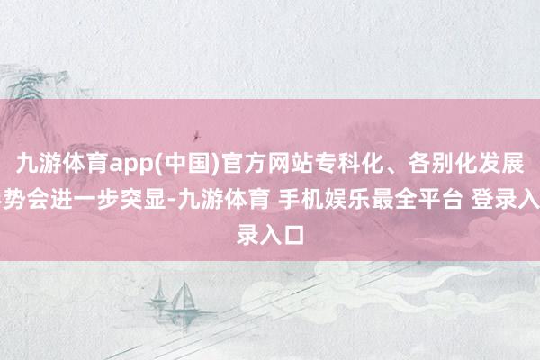九游体育app(中国)官方网站专科化、各别化发展形势会进一步突显-九游体育 手机娱乐最全平台 登录入口