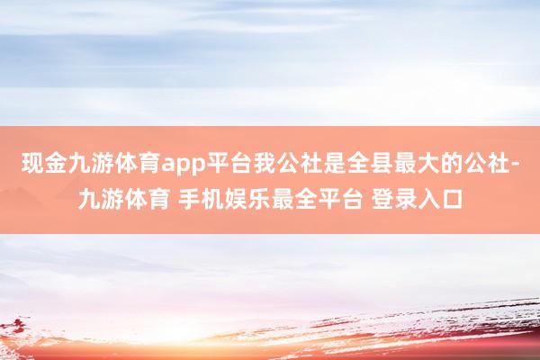 现金九游体育app平台我公社是全县最大的公社-九游体育 手机娱乐最全平台 登录入口