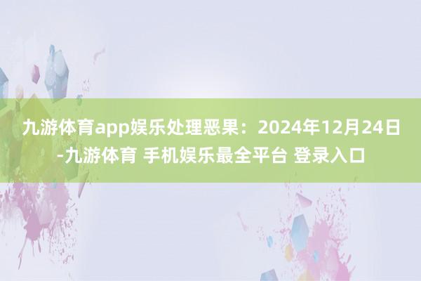 九游体育app娱乐处理恶果：2024年12月24日-九游体育 手机娱乐最全平台 登录入口