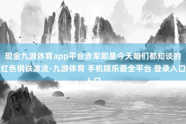 现金九游体育app平台赤军即是今天咱们都知谈的红色钢铁激流-九游体育 手机娱乐最全平台 登录入口