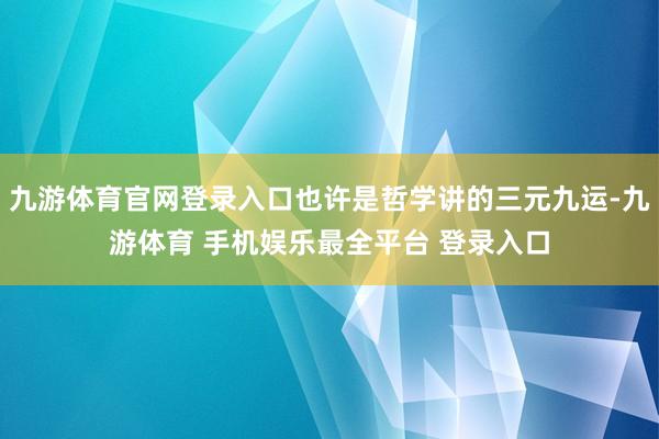 九游体育官网登录入口也许是哲学讲的三元九运-九游体育 手机娱乐最全平台 登录入口