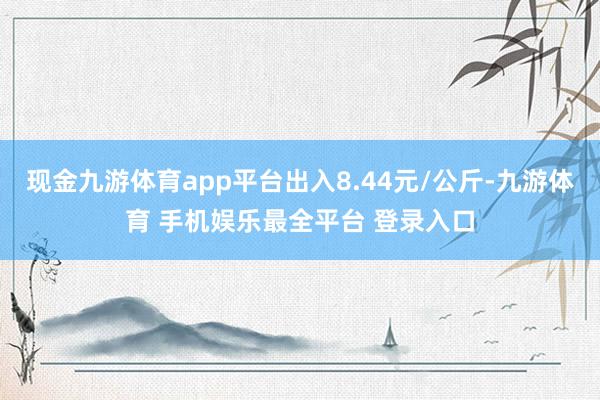 现金九游体育app平台出入8.44元/公斤-九游体育 手机娱乐最全平台 登录入口