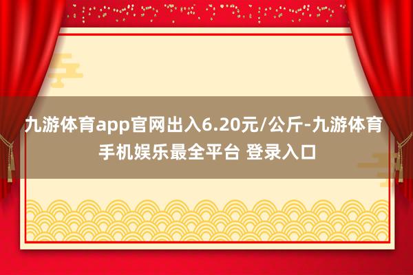 九游体育app官网出入6.20元/公斤-九游体育 手机娱乐最全平台 登录入口