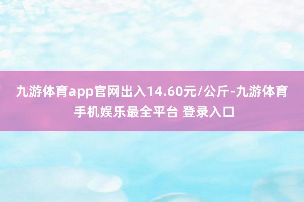 九游体育app官网出入14.60元/公斤-九游体育 手机娱乐最全平台 登录入口