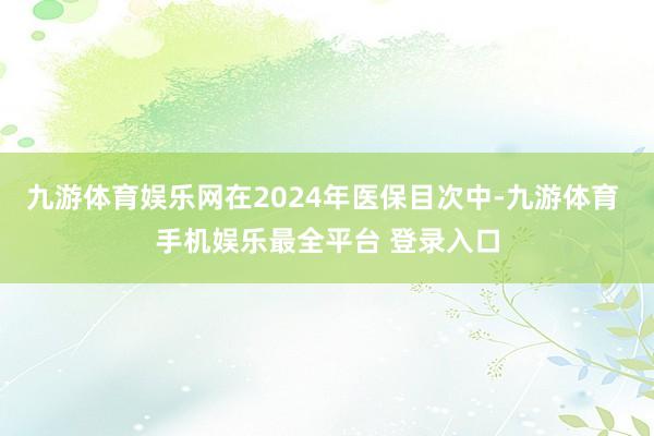 九游体育娱乐网在2024年医保目次中-九游体育 手机娱乐最全平台 登录入口
