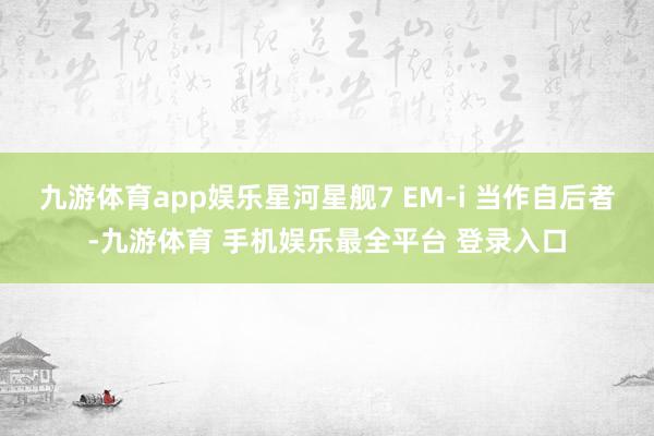 九游体育app娱乐星河星舰7 EM-i 当作自后者-九游体育 手机娱乐最全平台 登录入口