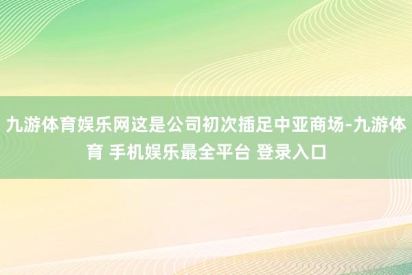 九游体育娱乐网这是公司初次插足中亚商场-九游体育 手机娱乐最全平台 登录入口