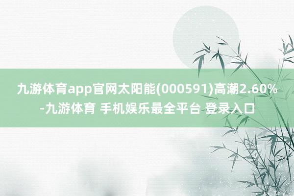 九游体育app官网太阳能(000591)高潮2.60%-九游体育 手机娱乐最全平台 登录入口