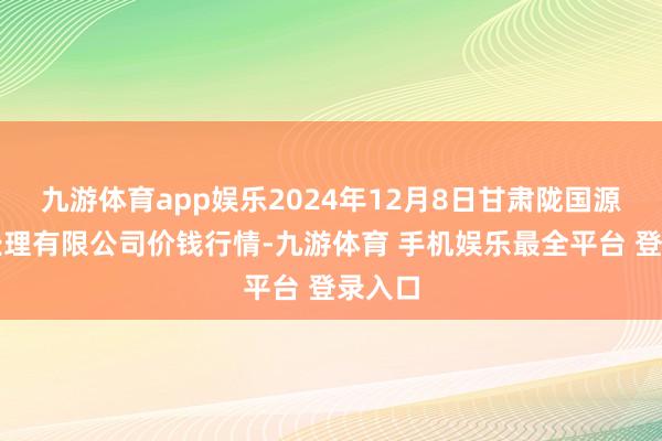 九游体育app娱乐2024年12月8日甘肃陇国源市集处理有限公司价钱行情-九游体育 手机娱乐最全平台 登录入口