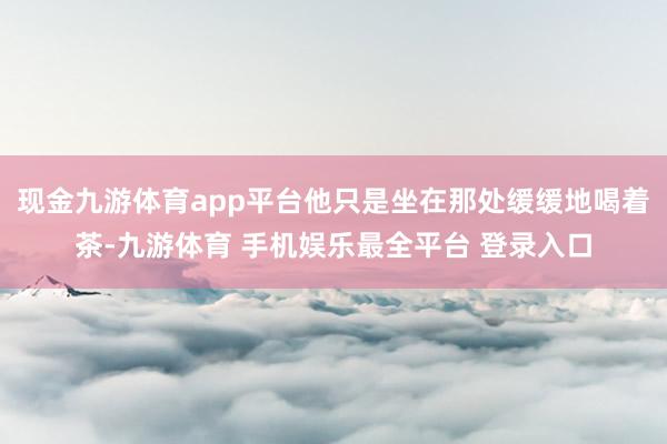 现金九游体育app平台他只是坐在那处缓缓地喝着茶-九游体育 手机娱乐最全平台 登录入口