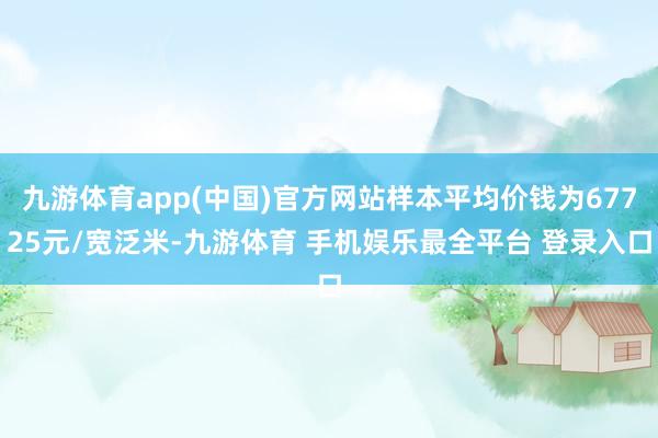 九游体育app(中国)官方网站样本平均价钱为67725元/宽泛米-九游体育 手机娱乐最全平台 登录入口