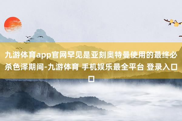 九游体育app官网罕见是亚刻奥特曼使用的最终必杀色泽期间-九游体育 手机娱乐最全平台 登录入口
