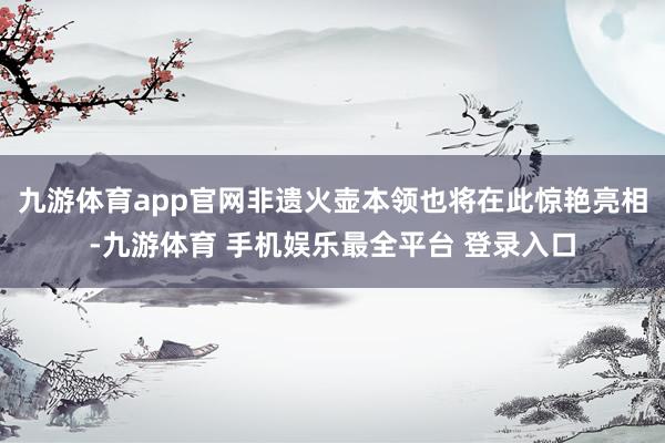九游体育app官网非遗火壶本领也将在此惊艳亮相-九游体育 手机娱乐最全平台 登录入口