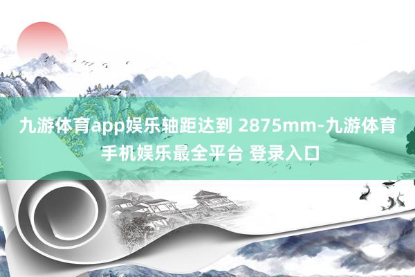 九游体育app娱乐轴距达到 2875mm-九游体育 手机娱乐最全平台 登录入口