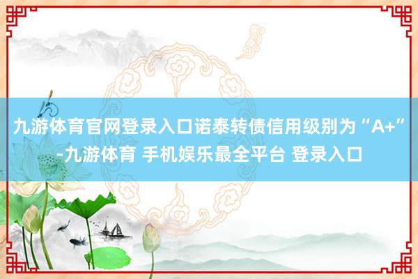 九游体育官网登录入口诺泰转债信用级别为“A+”-九游体育 手机娱乐最全平台 登录入口