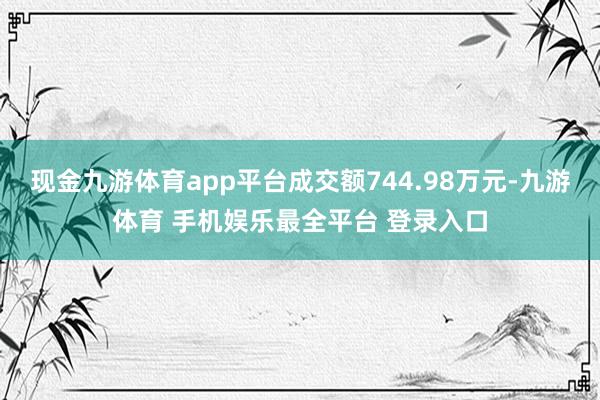 现金九游体育app平台成交额744.98万元-九游体育 手机娱乐最全平台 登录入口
