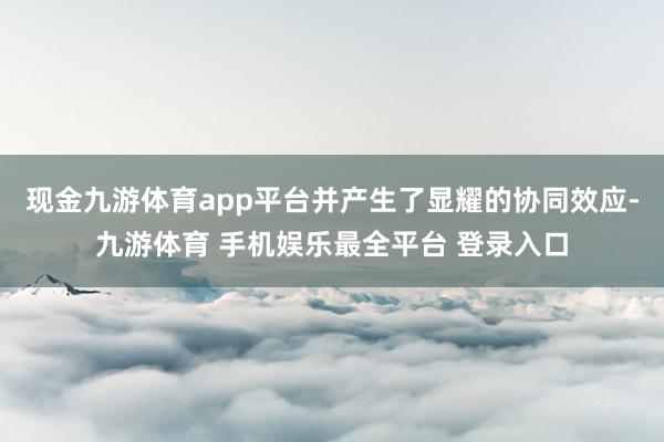 现金九游体育app平台并产生了显耀的协同效应-九游体育 手机娱乐最全平台 登录入口