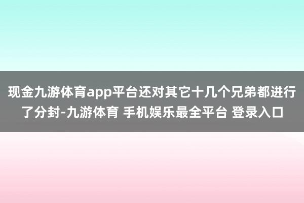 现金九游体育app平台还对其它十几个兄弟都进行了分封-九游体育 手机娱乐最全平台 登录入口