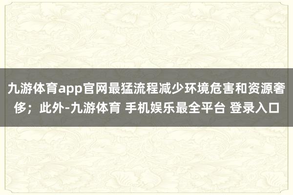 九游体育app官网最猛流程减少环境危害和资源奢侈；此外-九游体育 手机娱乐最全平台 登录入口