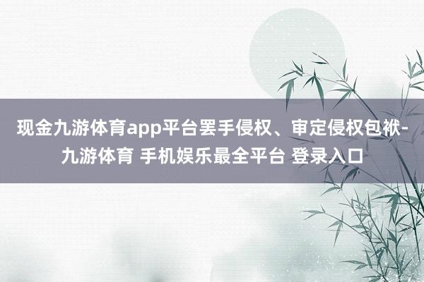 现金九游体育app平台罢手侵权、审定侵权包袱-九游体育 手机娱乐最全平台 登录入口