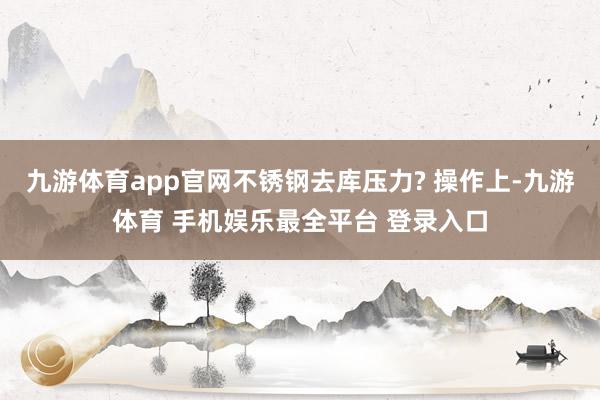 九游体育app官网不锈钢去库压力? 操作上-九游体育 手机娱乐最全平台 登录入口