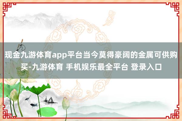 现金九游体育app平台当今莫得豪阔的金属可供购买-九游体育 手机娱乐最全平台 登录入口