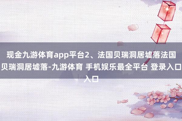 现金九游体育app平台2、法国贝瑞洞居墟落法国贝瑞洞居墟落-九游体育 手机娱乐最全平台 登录入口