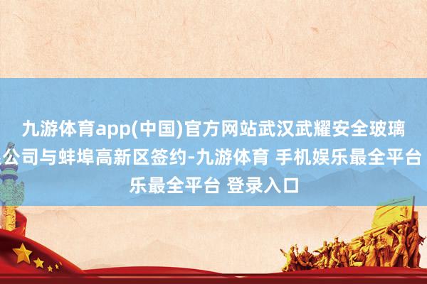 九游体育app(中国)官方网站武汉武耀安全玻璃股份有限公司与蚌埠高新区签约-九游体育 手机娱乐最全平台 登录入口
