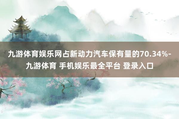 九游体育娱乐网占新动力汽车保有量的70.34%-九游体育 手机娱乐最全平台 登录入口