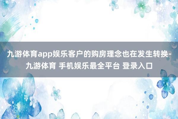 九游体育app娱乐客户的购房理念也在发生转换-九游体育 手机娱乐最全平台 登录入口