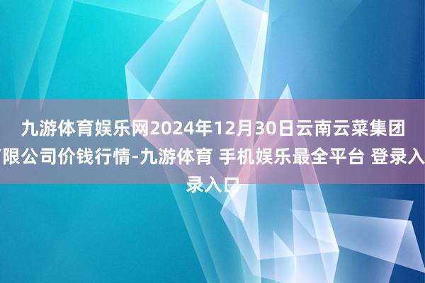 九游体育娱乐网2024年12月30日云南云菜集团有限公司价钱行情-九游体育 手机娱乐最全平台 登录入口
