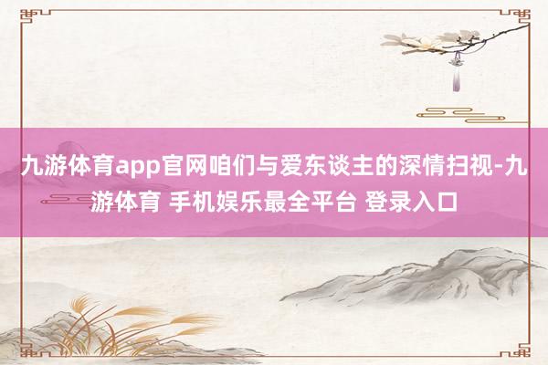 九游体育app官网咱们与爱东谈主的深情扫视-九游体育 手机娱乐最全平台 登录入口