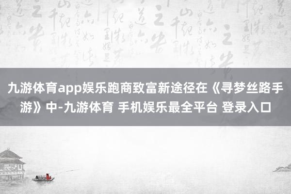九游体育app娱乐跑商致富新途径在《寻梦丝路手游》中-九游体育 手机娱乐最全平台 登录入口