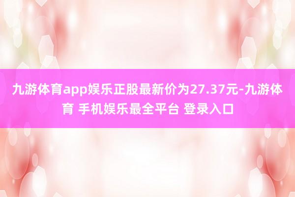 九游体育app娱乐正股最新价为27.37元-九游体育 手机娱乐最全平台 登录入口