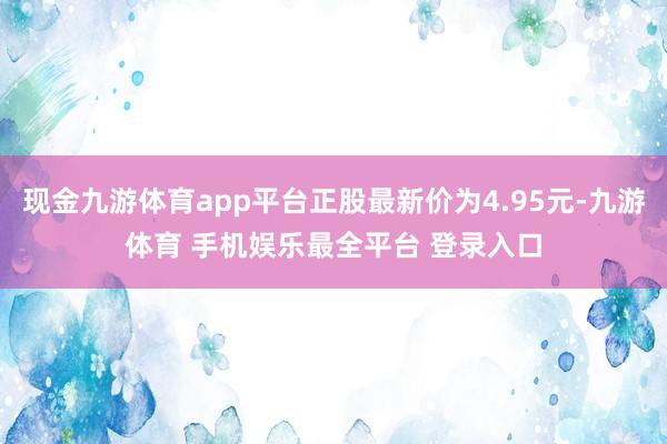 现金九游体育app平台正股最新价为4.95元-九游体育 手机娱乐最全平台 登录入口