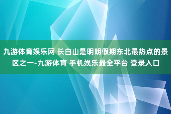 九游体育娱乐网 长白山是明朗假期东北最热点的景区之一-九游体育 手机娱乐最全平台 登录入口
