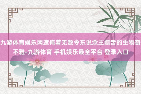 九游体育娱乐网遮掩着无数令东说念主齰舌的生物奇不雅-九游体育 手机娱乐最全平台 登录入口
