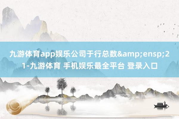 九游体育app娱乐公司于行总数&ensp;21-九游体育 手机娱乐最全平台 登录入口