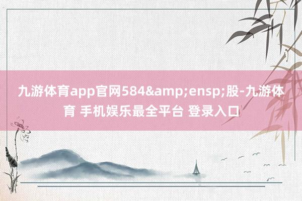 九游体育app官网584 股-九游体育 手机娱乐最全平台 登录入口