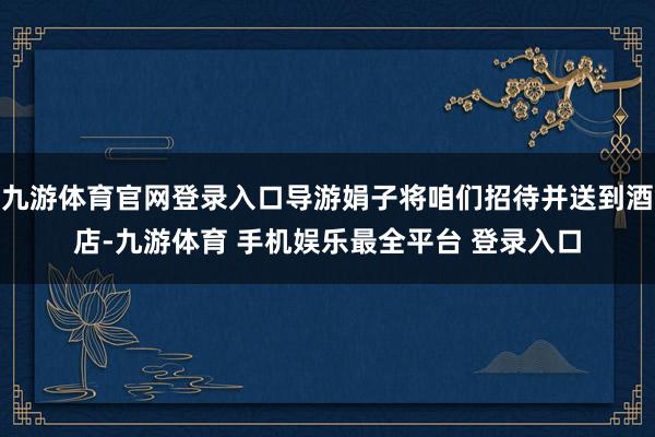 九游体育官网登录入口导游娟子将咱们招待并送到酒店-九游体育 手机娱乐最全平台 登录入口