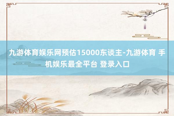 九游体育娱乐网预估15000东谈主-九游体育 手机娱乐最全平台 登录入口