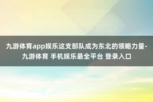 九游体育app娱乐这支部队成为东北的领略力量-九游体育 手机娱乐最全平台 登录入口