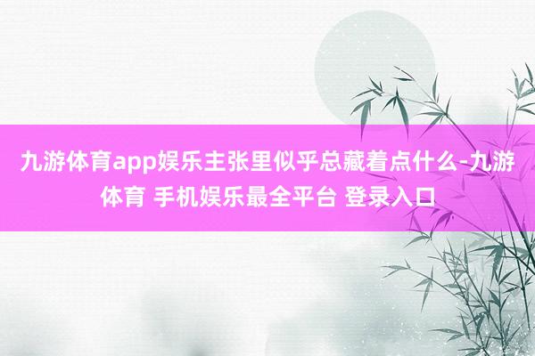 九游体育app娱乐主张里似乎总藏着点什么-九游体育 手机娱乐最全平台 登录入口