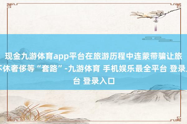 现金九游体育app平台在旅游历程中连蒙带骗让旅客不休奢侈等“套路”-九游体育 手机娱乐最全平台 登录入口